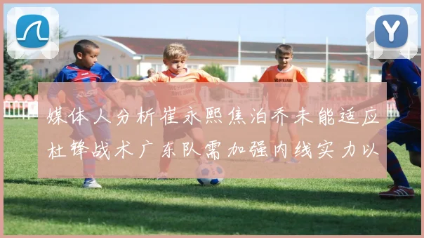 媒体人分析崔永熙焦泊乔未能适应杜锋战术广东队需加强内线实力以提升竞争力