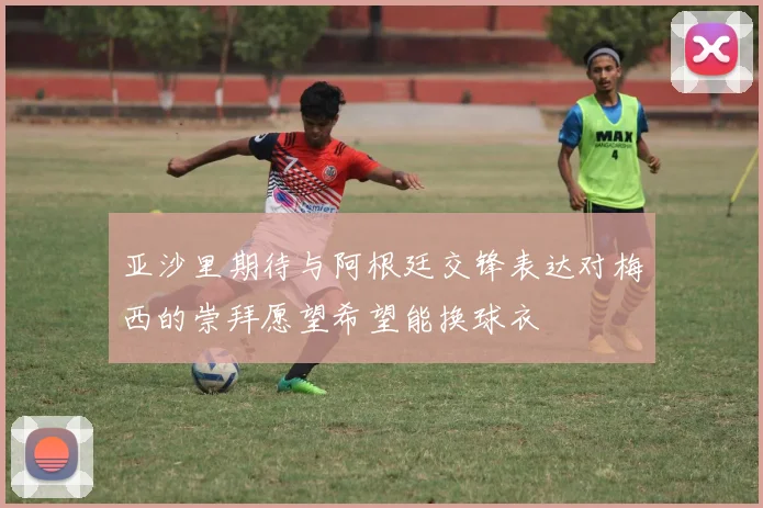 亚沙里期待与阿根廷交锋表达对梅西的崇拜愿望希望能换球衣