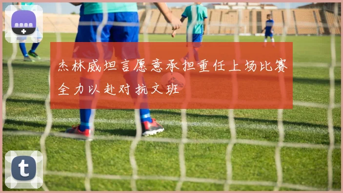 杰林威坦言愿意承担重任上场比赛全力以赴对抗文班