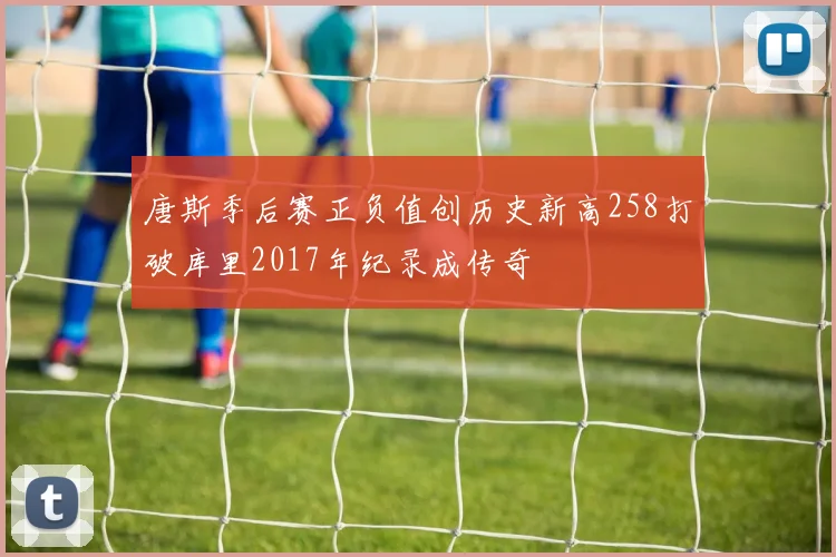 唐斯季后赛正负值创历史新高258打破库里2017年纪录成传奇