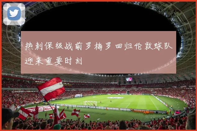 热刺保级战前罗梅罗回归伦敦球队迎来重要时刻