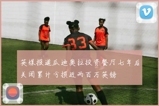英媒报道瓜迪奥拉投资餐厅七年后关闭累计亏损近两百万英镑