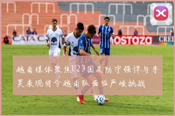 越南媒体聚焦U23国足防守强悍与李昊表现将令越南队面临严峻挑战