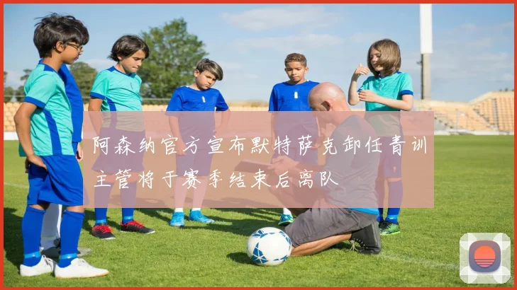 阿森纳官方宣布默特萨克卸任青训主管将于赛季结束后离队