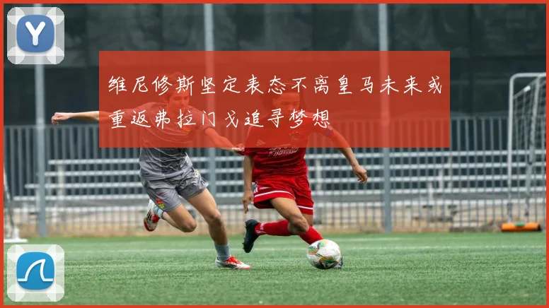 维尼修斯坚定表态不离皇马未来或重返弗拉门戈追寻梦想
