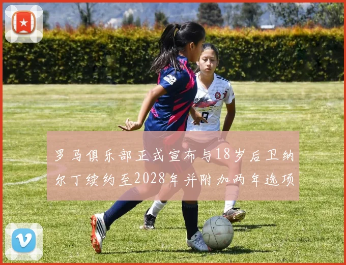 罗马俱乐部正式宣布与18岁后卫纳尔丁续约至2028年并附加两年选项