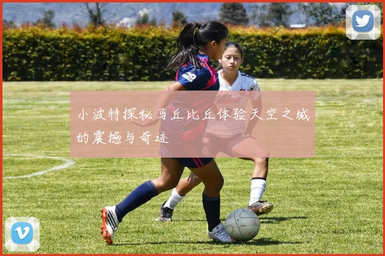 小波特探秘马丘比丘体验天空之城的震撼与奇迹
