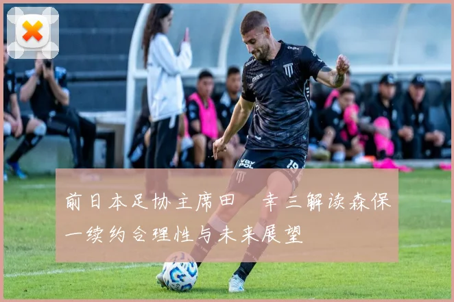 前日本足协主席田嶋幸三解读森保一续约合理性与未来展望