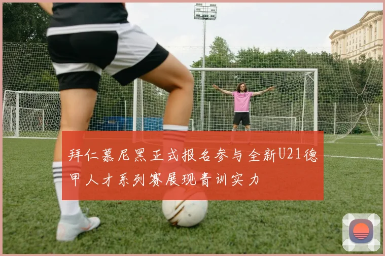 拜仁慕尼黑正式报名参与全新U21德甲人才系列赛展现青训实力