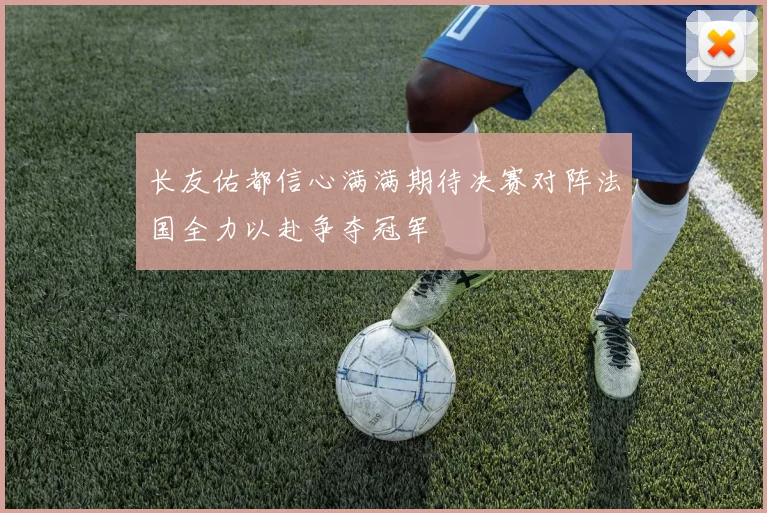 长友佑都信心满满期待决赛对阵法国全力以赴争夺冠军
