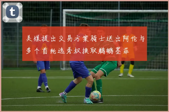美媒提出交易方案骑士送出阿伦与多个首轮选秀权换取鹈鹕墨菲