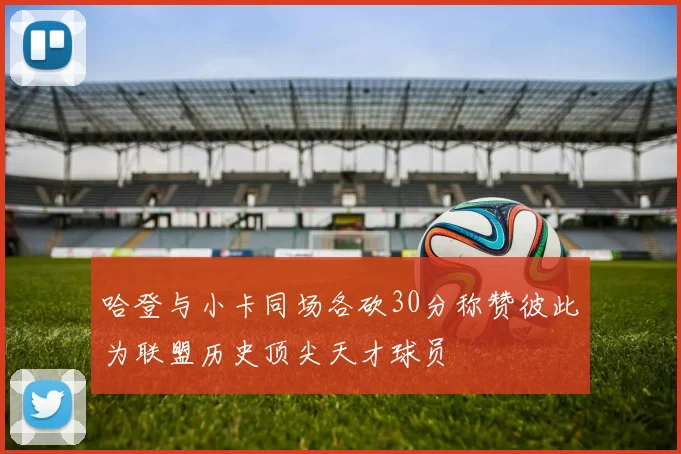 哈登与小卡同场各砍30分称赞彼此为联盟历史顶尖天才球员