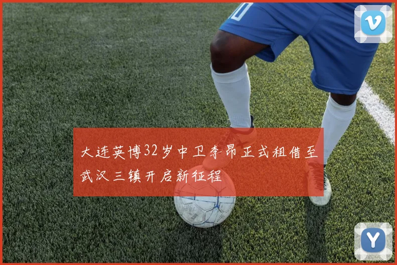 大连英博32岁中卫李昂正式租借至武汉三镇开启新征程