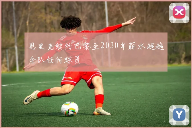 恩里克续约巴黎至2030年薪水超越全队任何球员