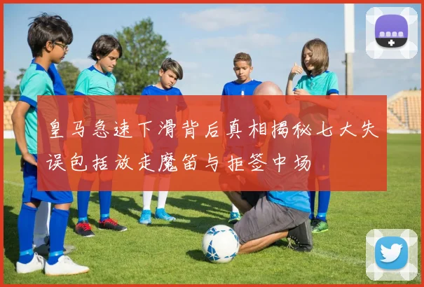 皇马急速下滑背后真相揭秘七大失误包括放走魔笛与拒签中场