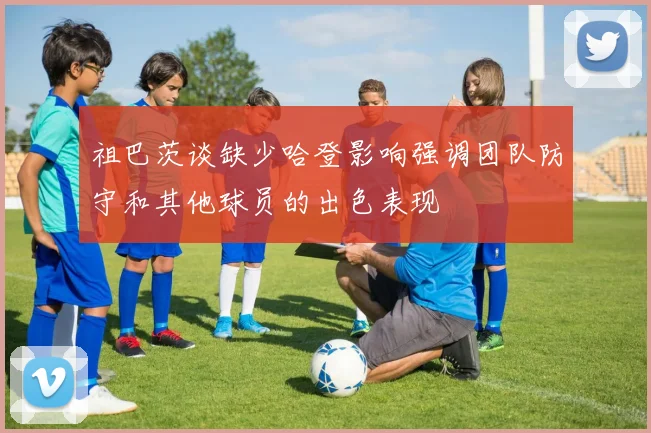 祖巴茨谈缺少哈登影响强调团队防守和其他球员的出色表现