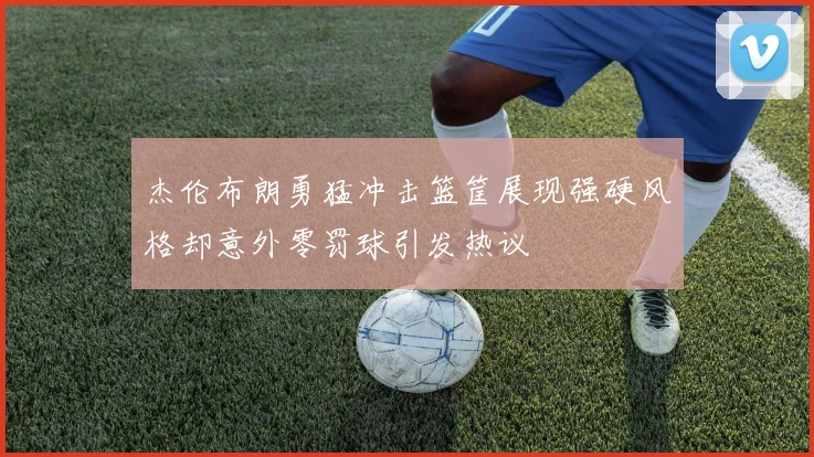 杰伦布朗勇猛冲击篮筐展现强硬风格却意外零罚球引发热议