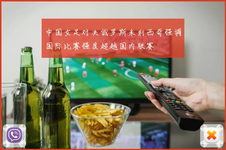 中国女足对决俄罗斯米利西奇强调国际比赛强度超越国内联赛
