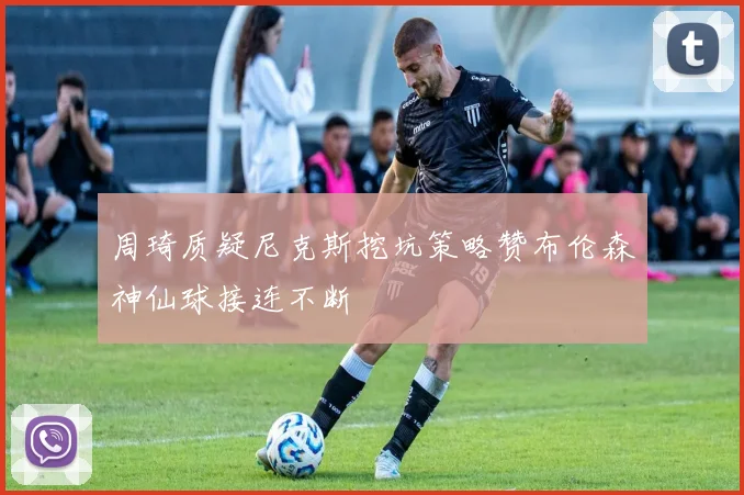 周琦质疑尼克斯挖坑策略赞布伦森神仙球接连不断