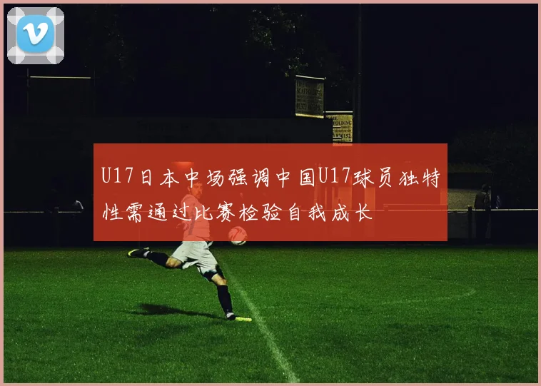U17日本中场强调中国U17球员独特性需通过比赛检验自我成长