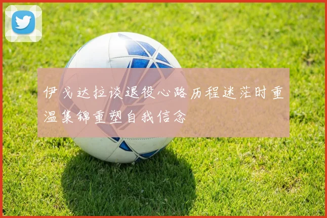伊戈达拉谈退役心路历程迷茫时重温集锦重塑自我信念