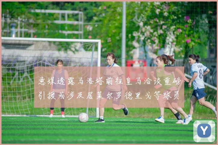 意媒透露马洛塔前往皇马洽谈重磅引援或涉及居莱尔罗德里戈等球员