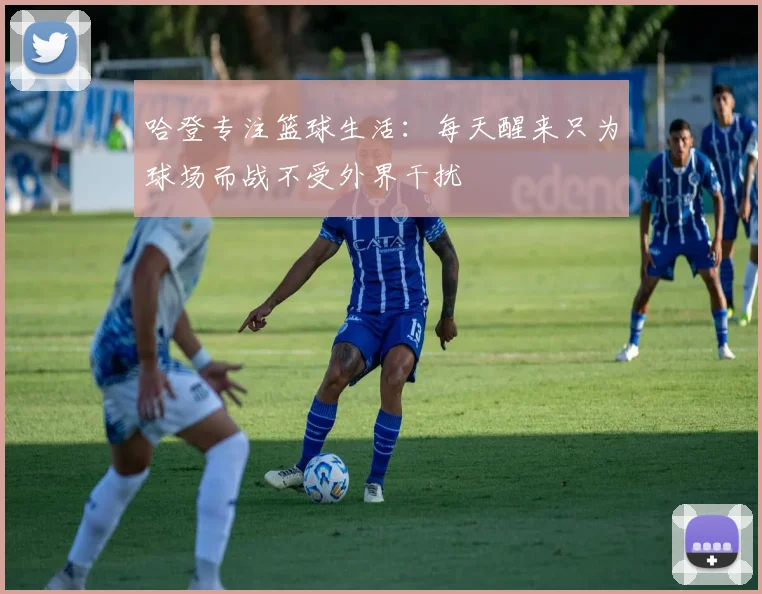 哈登专注篮球生活：每天醒来只为球场而战不受外界干扰