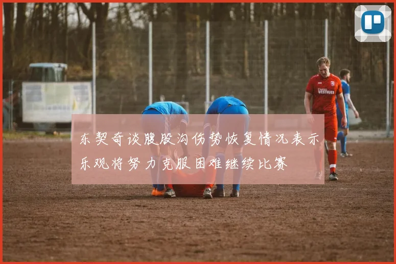 东契奇谈腹股沟伤势恢复情况表示乐观将努力克服困难继续比赛