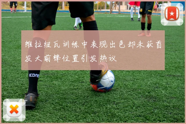 维拉纽瓦训练中表现出色却未获首发大前锋位置引发热议