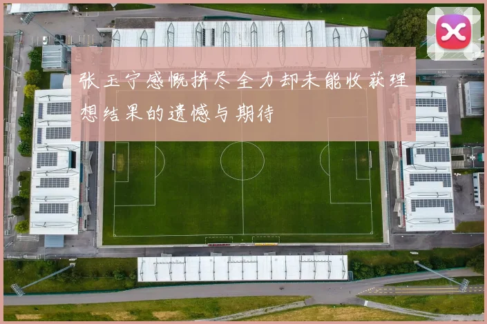 张玉宁感慨拼尽全力却未能收获理想结果的遗憾与期待
